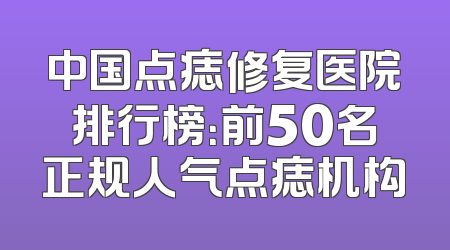 中国点痣修复医院排行榜：前50名正规人气点痣机构