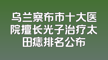 乌兰察布市十大医院擅长光子治疗太田痣排名公布