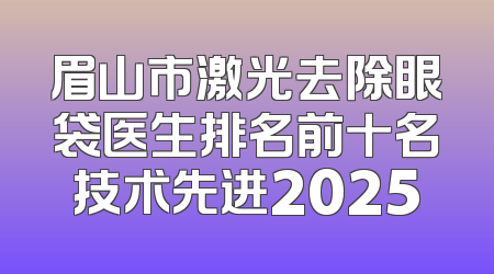 眉山市激光去除眼袋医生排名前十名技术先进2025