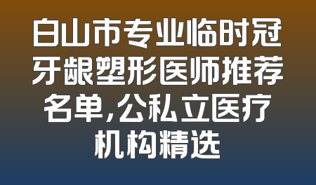 白山市专业临时冠牙龈塑形医师推荐名单，公私立医疗机构精选