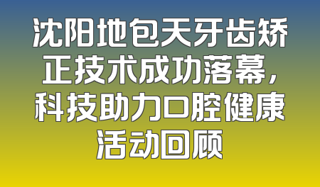 沈阳地包天牙齿矫正技术成功落幕，科技助力口腔健康活动回顾