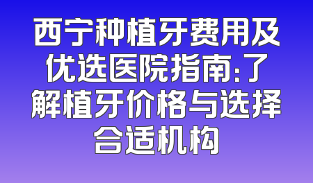 西宁种植牙费用及优选医院指南：了解植牙价格与选择合适机构