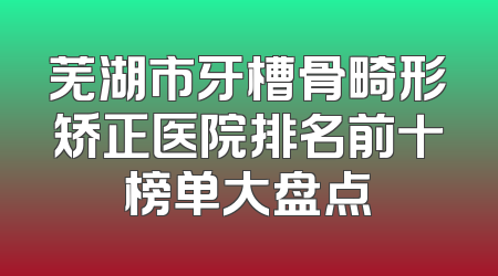 芜湖市牙槽骨畸形矫正医院排名前十榜单大盘点