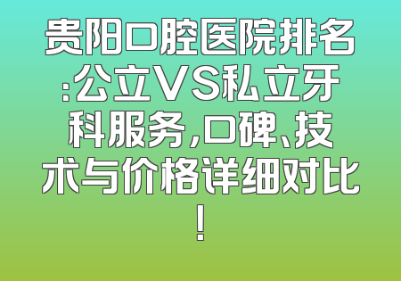 贵阳口腔医院排名：公立VS私立牙科服务，口碑、技术与价格详细对比！