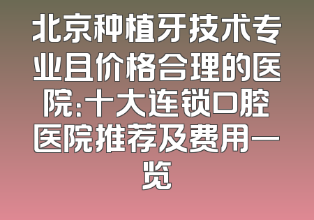 北京种植牙技术专业且价格合理的医院：十大连锁口腔医院推荐及费用一览
