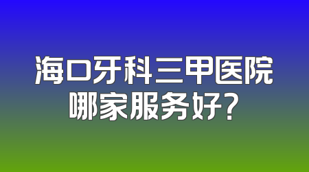 海口牙科三甲医院哪家服务好？
