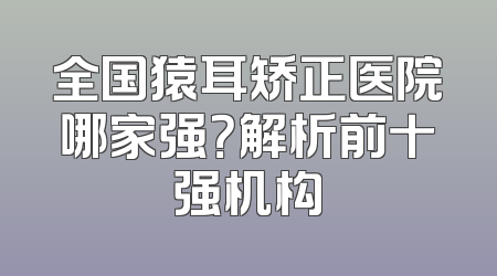 全国猿耳矫正医院哪家强？解析前十强机构
