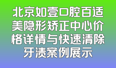 北京如壹口腔百适美隐形矫正中心价格详情与快速清除牙渍案例展示