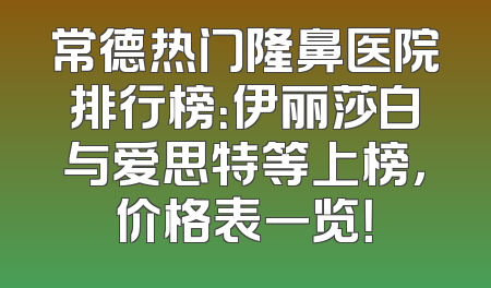 常德热门隆鼻医院排行榜：伊丽莎白与爱思特等上榜，价格表一览！