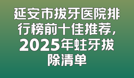 延安市拔牙医院排行榜前十佳推荐，2025年蛀牙拔除清单