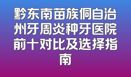 黔东南苗族侗自治州牙周炎种牙医院前十对比及选择指南