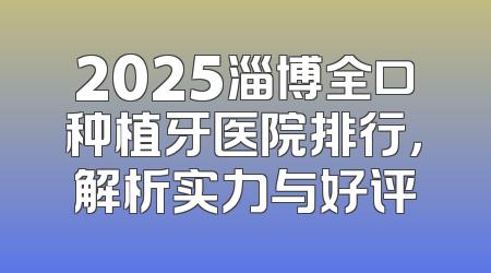 2025淄博全口种植牙医院排行，解析实力与好评