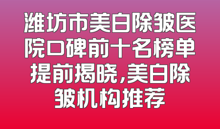 潍坊市美白除皱医院口碑前十名榜单提前揭晓，美白除皱机构推荐