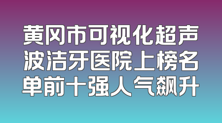 黄冈市可视化超声波洁牙医院上榜名单前十强人气飙升
