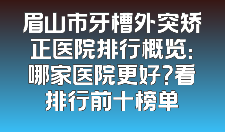 眉山市牙槽外突矫正医院排行概览：哪家医院更好？看排行前十榜单