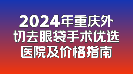 2024年重庆外切去眼袋手术优选医院及价格指南