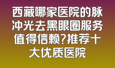 西藏哪家医院的脉冲光去黑眼圈服务值得信赖？推荐十大优质医院
