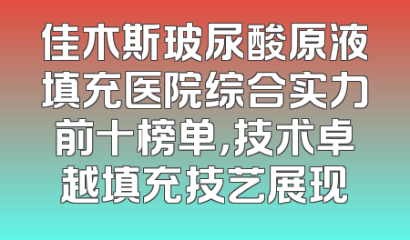 佳木斯玻尿酸原液填充医院综合实力前十榜单，技术卓越填充技艺展现