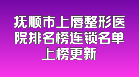 抚顺市上唇整形医院排名榜连锁名单上榜更新