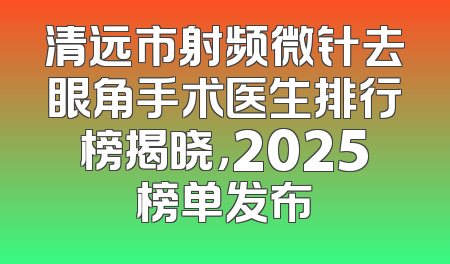 清远市射频微针去眼角手术医生排行榜揭晓，2025榜单发布