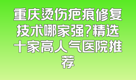 重庆烫伤疤痕修复技术哪家强？精选十家高人气医院推荐