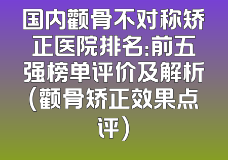 国内颧骨不对称矫正医院排名：前五强榜单评价及解析（颧骨矫正效果点评）