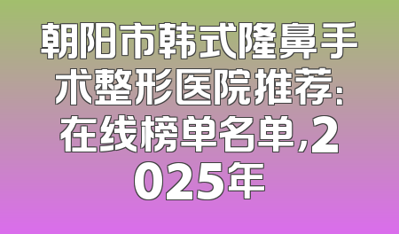 朝阳市韩式隆鼻手术整形医院推荐：在线榜单名单，2025年