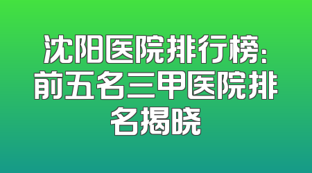 沈阳医院排行榜：前五名三甲医院排名揭晓