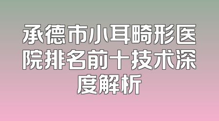 承德市小耳畸形医院排名前十技术深度解析