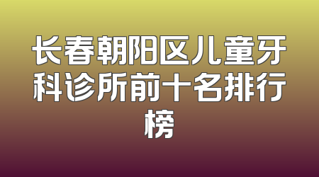 长春朝阳区儿童牙科诊所前十名排行榜