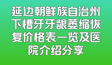 延边朝鲜族自治州下槽牙牙龈萎缩恢复价格表一览及医院介绍分享