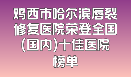 鸡西市哈尔滨唇裂修复医院荣登全国（国内）十佳医院榜单