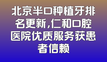北京半口种植牙排名更新，仁和口腔医院优质服务获患者信赖