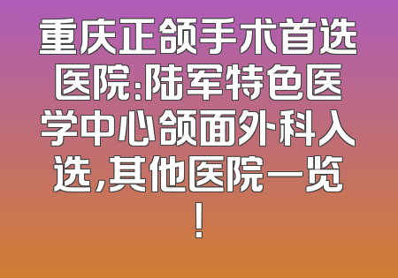 重庆正颌手术首选医院：陆军特色医学中心颌面外科入选，其他医院一览！