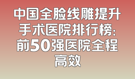 中国全脸线雕提升手术医院排行榜：前50强医院全程高效