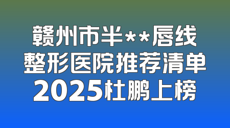 赣州市半**唇线整形医院推荐清单2025杜鹏上榜