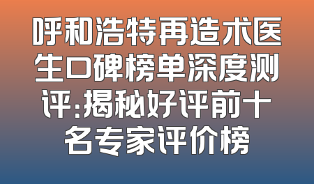 呼和浩特再造术医生口碑榜单深度测评：揭秘好评前十名专家评价榜