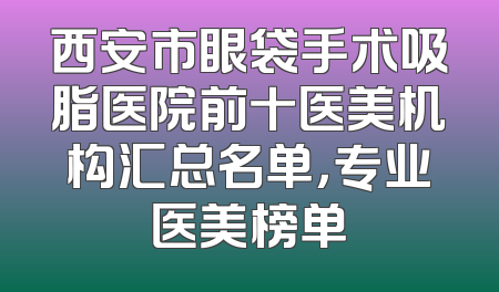 西安市眼袋手术吸脂医院前十医美机构汇总名单，专业医美榜单