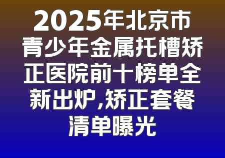 2025年北京市青少年金属托槽矫正医院前十榜单全新出炉，矫正套餐清单曝光