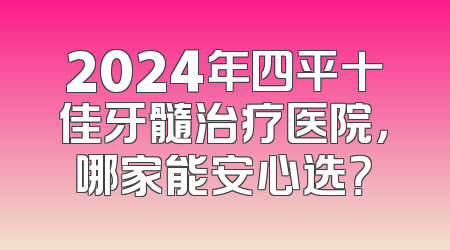 2024年四平十佳牙髓治疗医院，哪家能安心选？