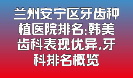 兰州安宁区牙齿种植医院排名：韩美齿科表现优异，牙科排名概览