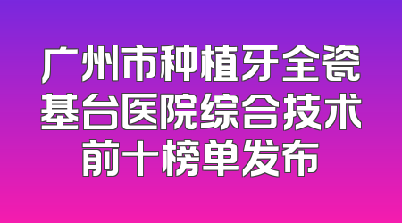 广州市种植牙全瓷基台医院综合技术前十榜单发布