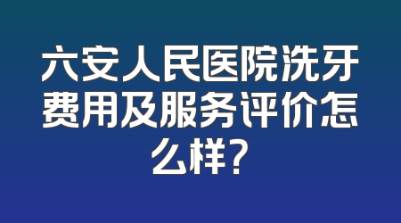 六安人民医院洗牙费用及服务评价怎么样？