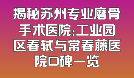 揭秘苏州专业磨骨手术医院：工业园区春轼与常春藤医院口碑一览