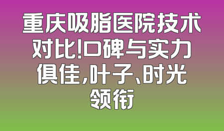 重庆吸脂医院技术对比！口碑与实力俱佳，叶子、时光领衔