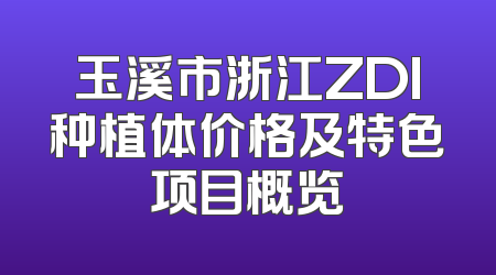 玉溪市浙江ZDI种植体价格及特色项目概览