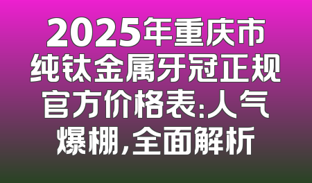 2025年重庆市纯钛金属牙冠正规官方价格表：人气爆棚，全面解析
