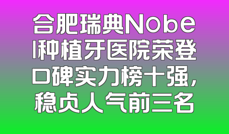 合肥瑞典Nobel种植牙医院荣登口碑实力榜十强，稳占人气前三名