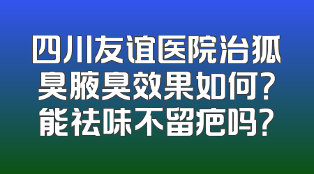 四川友谊医院治狐臭腋臭效果如何？能祛味不留疤吗？