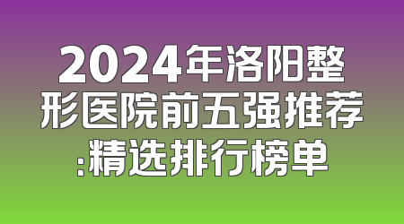 2024年洛阳整形医院前五强推荐：精选排行榜单